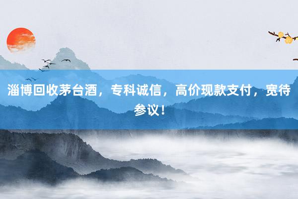 淄博回收茅台酒，专科诚信，高价现款支付，宽待参议！